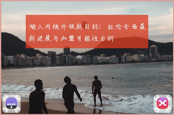 湖人内线升级新目标：杜伦会面最新进展与加盟可能性分析