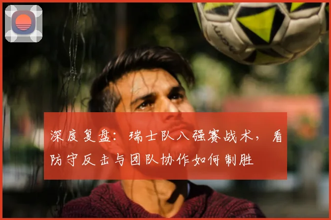 深度复盘：瑞士队八强赛战术，看防守反击与团队协作如何制胜
