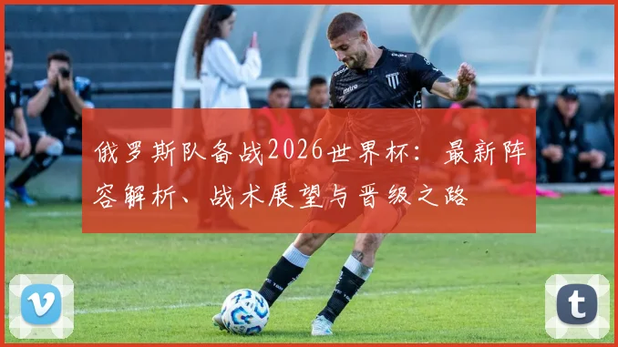 俄罗斯队备战2026世界杯：最新阵容解析、战术展望与晋级之路