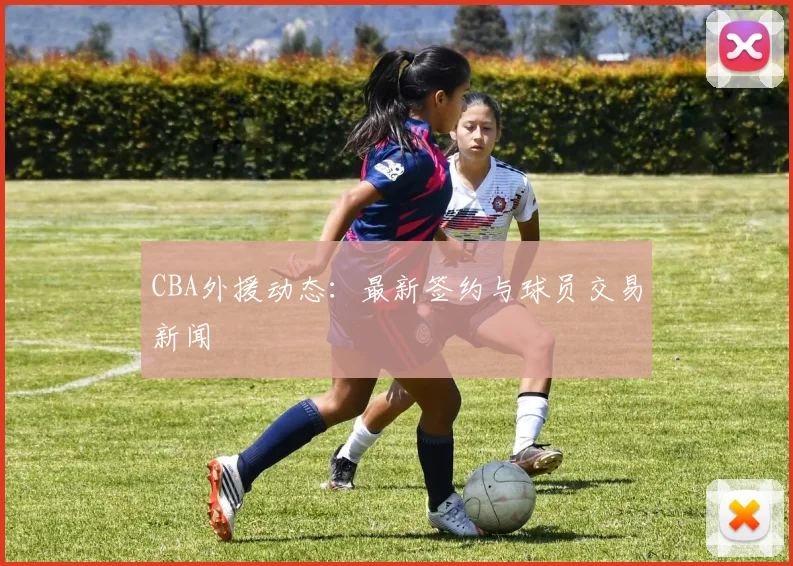 CBA外援动态：最新签约与球员交易新闻