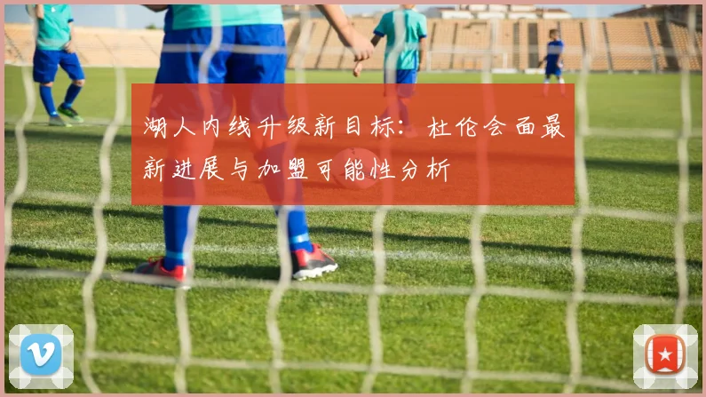 湖人内线升级新目标：杜伦会面最新进展与加盟可能性分析
