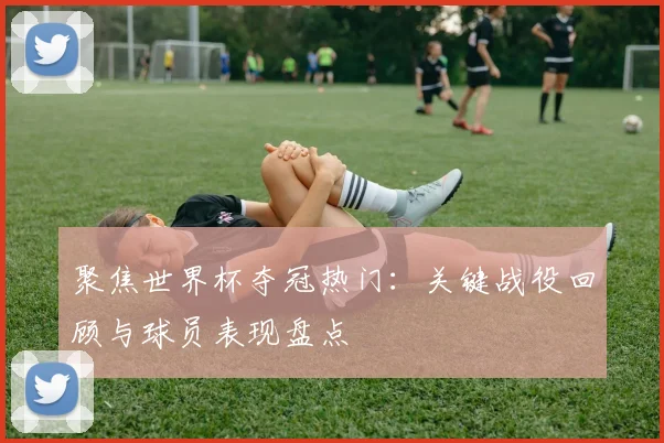 聚焦世界杯夺冠热门：关键战役回顾与球员表现盘点