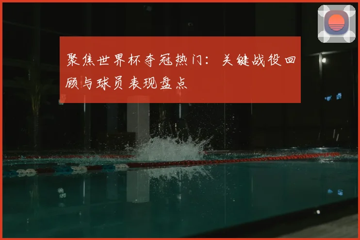 聚焦世界杯夺冠热门：关键战役回顾与球员表现盘点