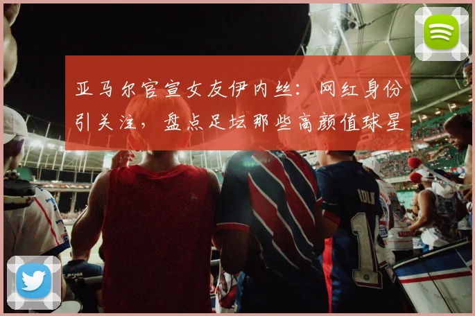 亚马尔官宣女友伊内丝：网红身份引关注，盘点足坛那些高颜值球星伴侣