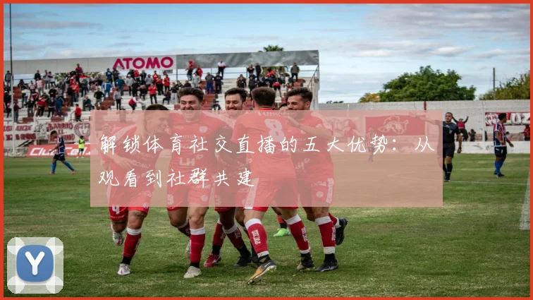 解锁体育社交直播的五大优势：从观看到社群共建