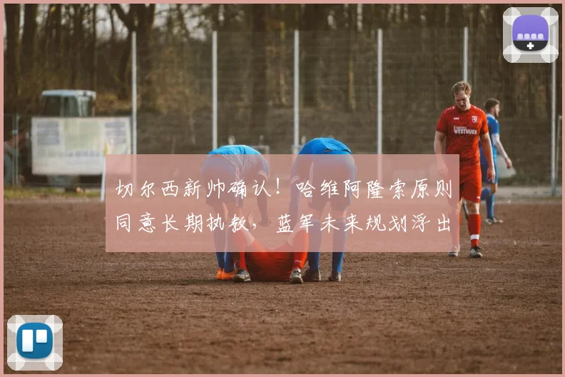 切尔西新帅确认！哈维阿隆索原则同意长期执教，蓝军未来规划浮出水面