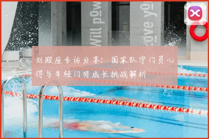 刘殿座专访分享：国家队守门员心得与年轻门将成长挑战解析