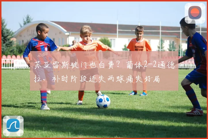 苏亚雷斯破门也白费？葡体2-2通德拉，补时阶段连失两球痛失好局