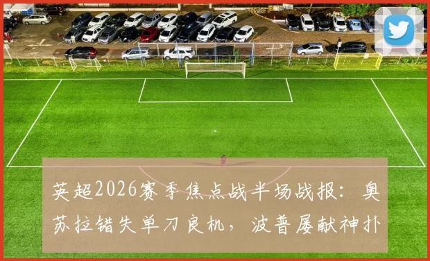 英超2026赛季焦点战半场战报：奥苏拉错失单刀良机，波普屡献神扑，诺丁汉森林主场暂0-0纽卡斯尔联