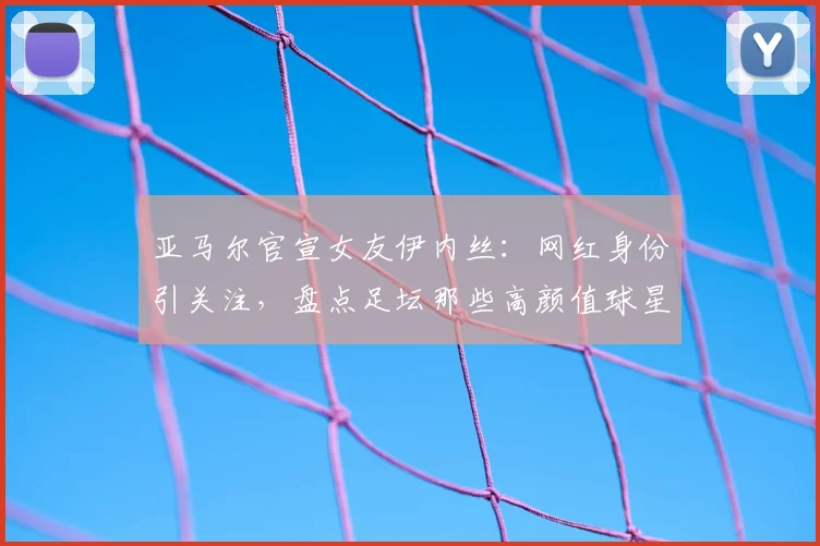 亚马尔官宣女友伊内丝：网红身份引关注，盘点足坛那些高颜值球星伴侣
