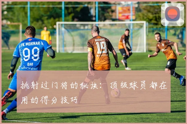 挑射过门将的秘诀:顶级球员都在用的得分技巧