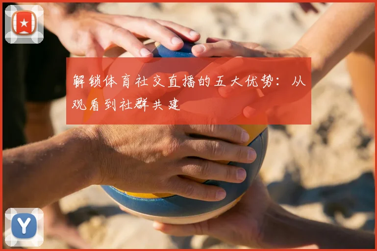 解锁体育社交直播的五大优势:从观看到社群共建