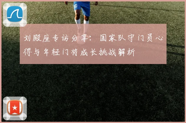 刘殿座专访分享：国家队守门员心得与年轻门将成长挑战解析