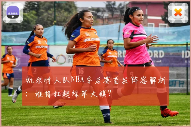 凯尔特人队NBA季后赛首发阵容解析：谁将扛起绿军大旗？